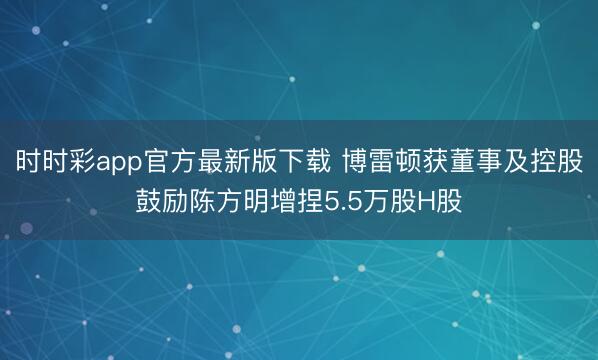时时彩app官方最新版下载 博雷顿获董事及控股鼓励陈方明增捏5.5万股H股
