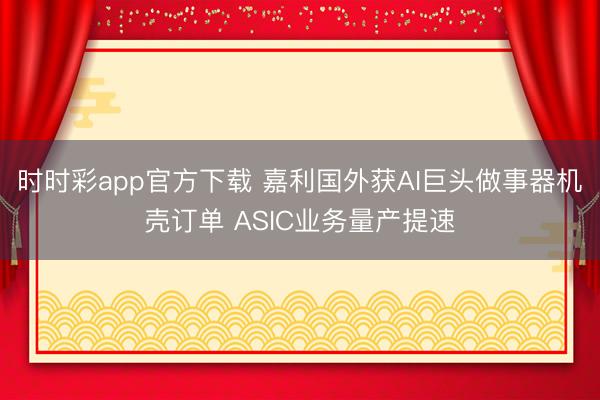 时时彩app官方下载 嘉利国外获AI巨头做事器机壳订单 ASIC业务量产提速