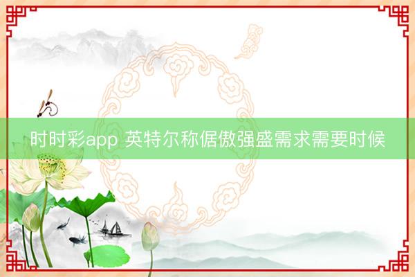 时时彩app 英特尔称倨傲强盛需求需要时候