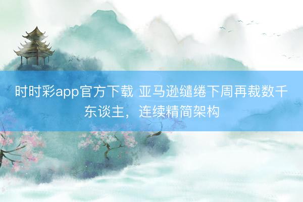时时彩app官方下载 亚马逊缱绻下周再裁数千东谈主，连续精简架构