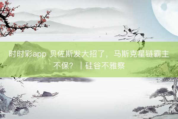 时时彩app 贝佐斯发大招了，马斯克星链霸主不保？｜硅谷不雅察