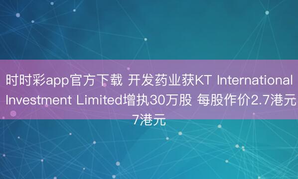 时时彩app官方下载 开发药业获KT International Investment Limited增执30万股 每股作价2.7港元