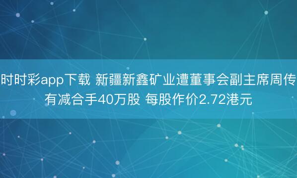 时时彩app下载 新疆新鑫矿业遭董事会副主席周传有减合手40万股 每股作价2.72港元
