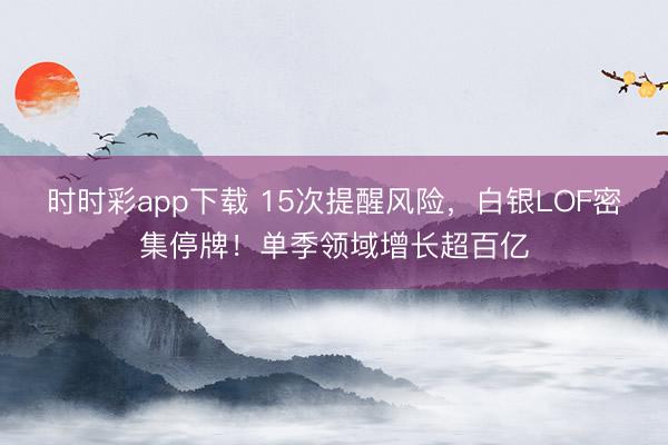 时时彩app下载 15次提醒风险，白银LOF密集停牌！单季领域增长超百亿