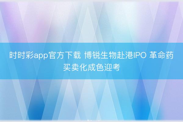 时时彩app官方下载 博锐生物赴港IPO 革命药买卖化成色迎考