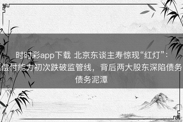 时时彩app下载 北京东谈主寿惊现“红灯”：中枢偿付能力初次跌破监管线，背后两大股东深陷债务泥潭