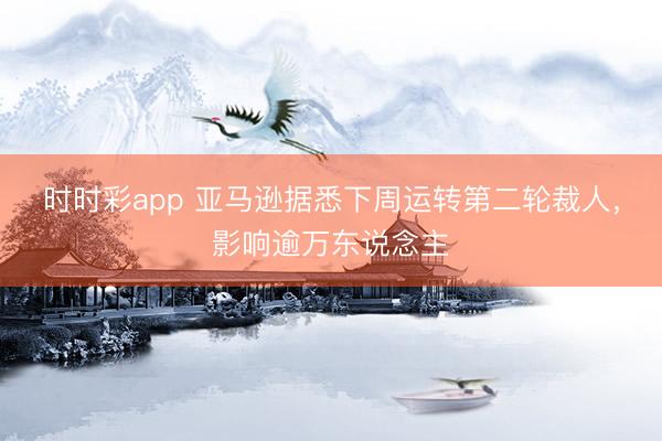时时彩app 亚马逊据悉下周运转第二轮裁人，影响逾万东说念主