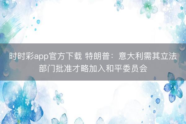 时时彩app官方下载 特朗普:意大利需其立法部门批准才略加入和平委员会