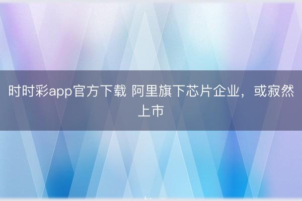 时时彩app官方下载 阿里旗下芯片企业,或寂然上市