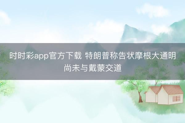 时时彩app官方下载 特朗普称告状摩根大通明尚未与戴蒙交道