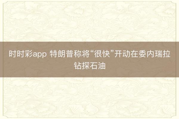 时时彩app 特朗普称将“很快”开动在委内瑞拉钻探石油