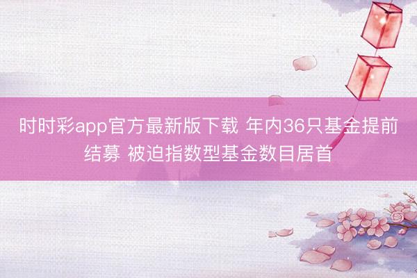 时时彩app官方最新版下载 年内36只基金提前结募 被迫指数型基金数目居首