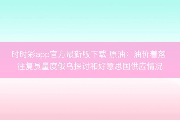 时时彩app官方最新版下载 原油：油价着落 往复员量度俄乌探讨和好意思国供应情况