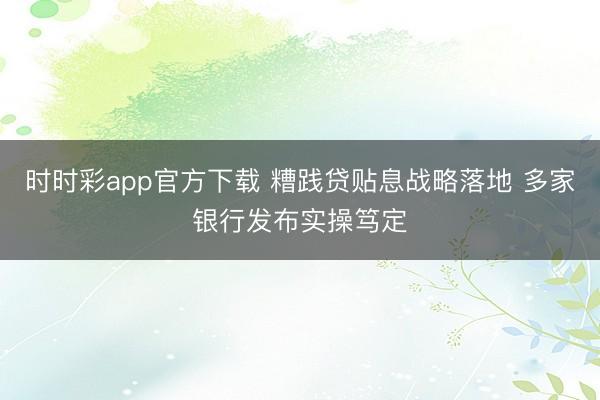 时时彩app官方下载 糟践贷贴息战略落地 多家银行发布实操笃定