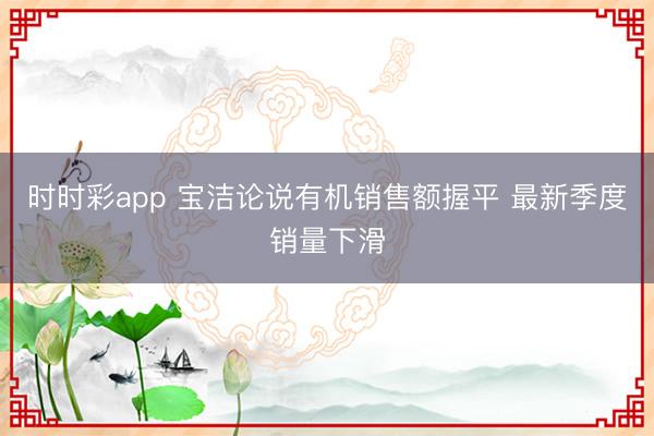 时时彩app 宝洁论说有机销售额握平 最新季度销量下滑