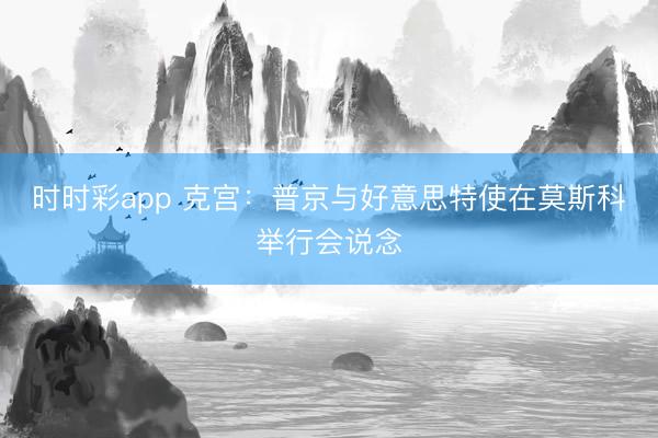时时彩app 克宫：普京与好意思特使在莫斯科举行会说念
