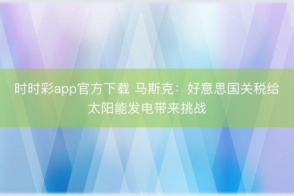 时时彩app官方下载 马斯克：好意思国关税给太阳能发电带来挑战