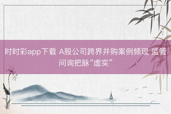 时时彩app下载 A股公司跨界并购案例频现 监管问询把脉“虚实”