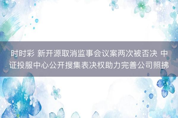 时时彩 新开源取消监事会议案两次被否决 中证投服中心公开搜集表决权助力完善公司照拂