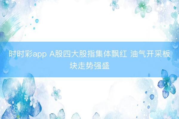 时时彩app A股四大股指集体飘红 油气开采板块走势强盛