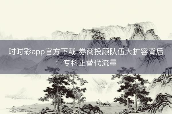 时时彩app官方下载 券商投顾队伍大扩容背后：专科正替代流量