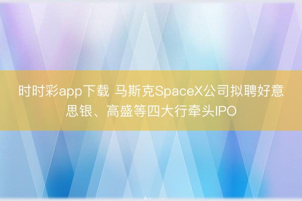 时时彩app下载 马斯克SpaceX公司拟聘好意思银、高盛等四大行牵头IPO