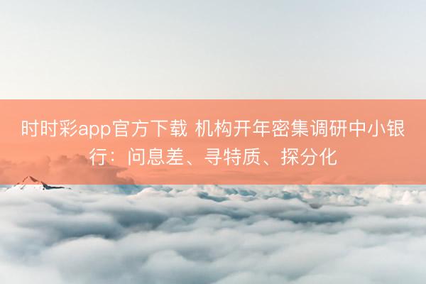 时时彩app官方下载 机构开年密集调研中小银行：问息差、寻特质、探分化