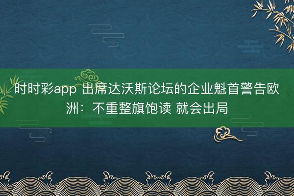 时时彩app 出席达沃斯论坛的企业魁首警告欧洲：不重整旗饱读 就会出局
