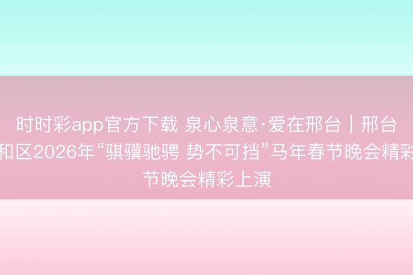 时时彩app官方下载 泉心泉意·爱在邢台｜邢台市南和区2026年“骐骥驰骋 势不可挡”马年春节晚会精彩上演