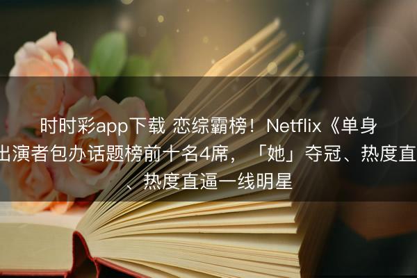 时时彩app下载 恋综霸榜！Netflix《单身即地狱5》出演者包办话题榜前十名4席，「她」夺冠、热度直逼一线明星