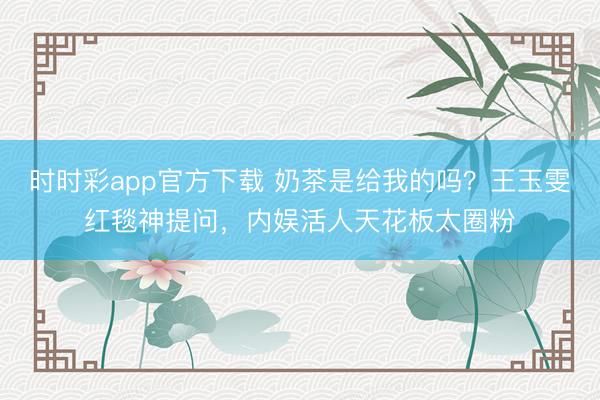 时时彩app官方下载 奶茶是给我的吗？王玉雯红毯神提问，内娱活人天花板太圈粉