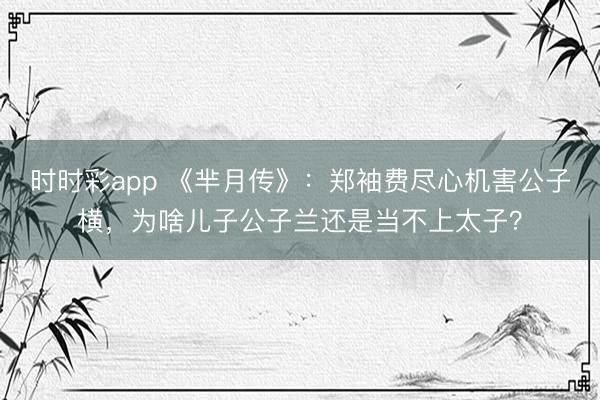 时时彩app 《芈月传》：郑袖费尽心机害公子横，为啥儿子公子兰还是当不上太子？
