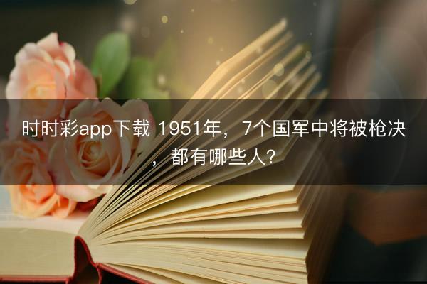 时时彩app下载 1951年，7个国军中将被枪决，都有哪些人？