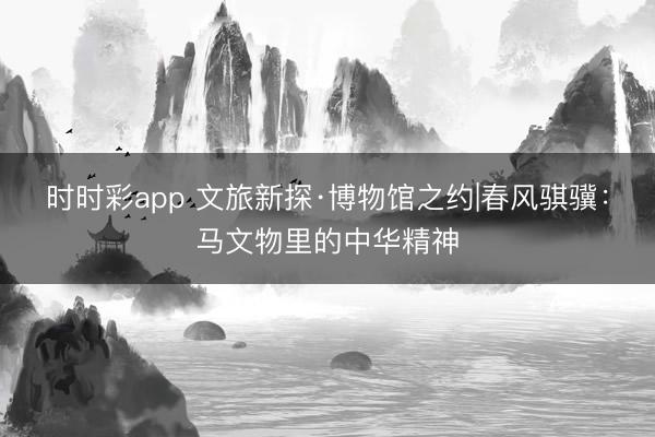 时时彩app 文旅新探·博物馆之约|春风骐骥：马文物里的中华精神
