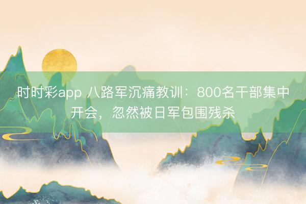 时时彩app 八路军沉痛教训：800名干部集中开会，忽然被日军包围残杀