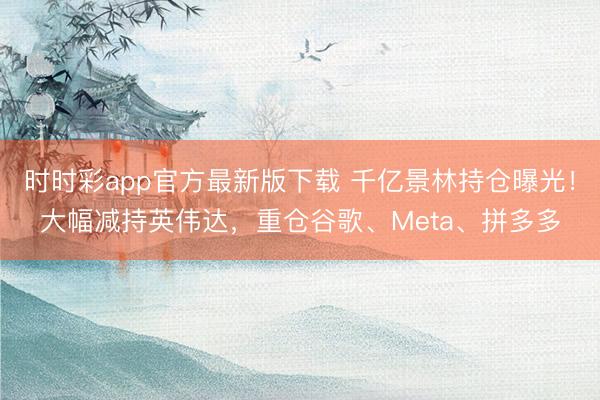 时时彩app官方最新版下载 千亿景林持仓曝光！大幅减持英伟达，重仓谷歌、Meta、拼多多