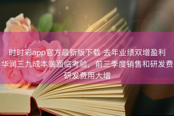 时时彩app官方最新版下载 去年业绩双增盈利失速,华润三九成本端面临考验,前三季度销售和研发费用大增