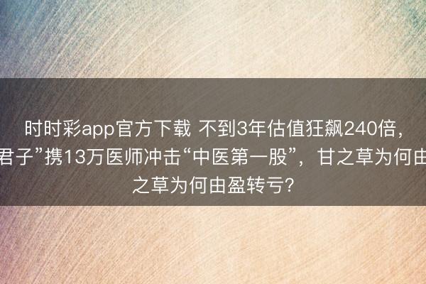 时时彩app官方下载 不到3年估值狂飙240倍，“中药六君子”携13万医师冲击“中医第一股”，甘之草为何由盈转亏？