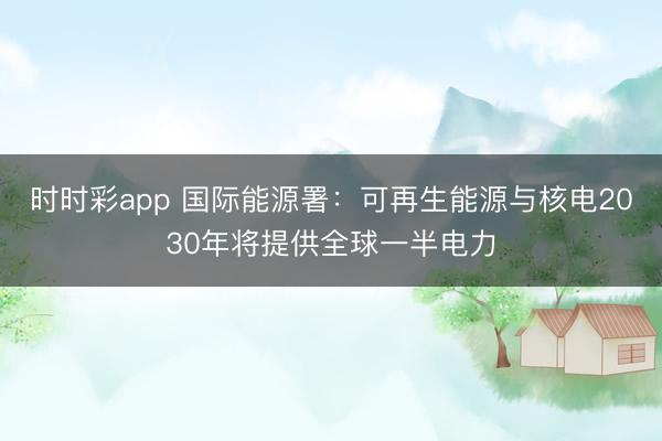 时时彩app 国际能源署：可再生能源与核电2030年将提供全球一半电力