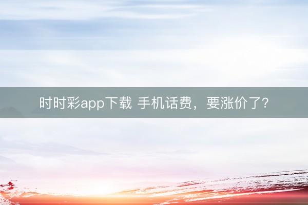 时时彩app下载 手机话费，要涨价了？