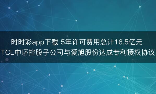 时时彩app下载 5年许可费用总计16.5亿元 TCL中环控股子公司与爱旭股份达成专利授权协议