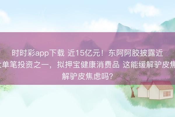 时时彩app下载 近15亿元！东阿阿胶披露近年最大单笔投资之一，拟押宝健康消费品 这能缓解驴皮焦虑吗？
