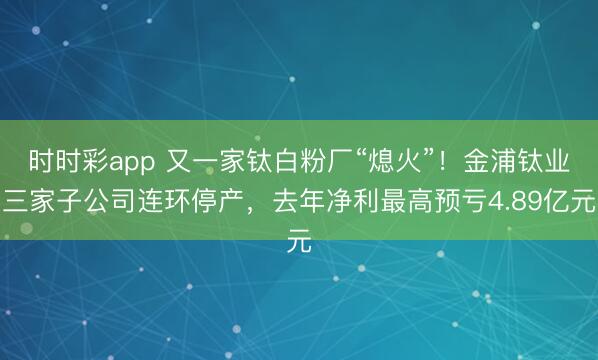 时时彩app 又一家钛白粉厂“熄火”!金浦钛业三家子公司连环停产,去年净利最高预亏4.89亿元