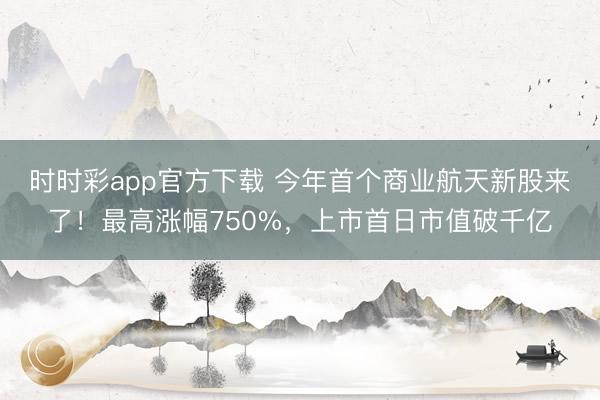 时时彩app官方下载 今年首个商业航天新股来了！最高涨幅750%，上市首日市值破千亿