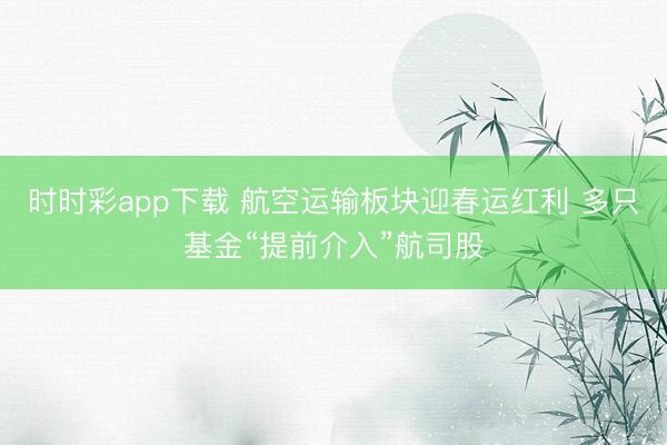 时时彩app下载 航空运输板块迎春运红利 多只基金“提前介入”航司股