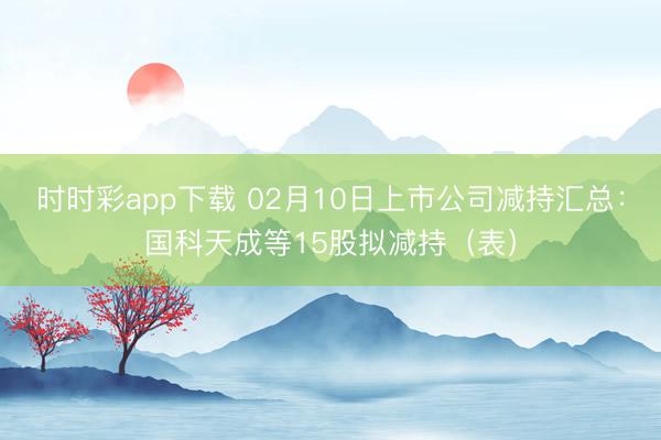 时时彩app下载 02月10日上市公司减持汇总：国科天成等15股拟减持（表）