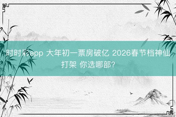 时时彩app 大年初一票房破亿 2026春节档神仙打架 你选哪部？