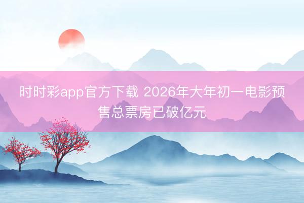 时时彩app官方下载 2026年大年初一电影预售总票房已破亿元
