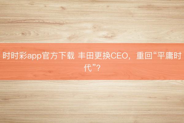 时时彩app官方下载 丰田更换CEO，重回“平庸时代”？