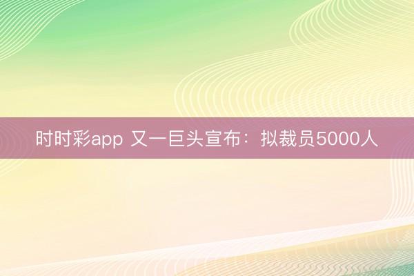时时彩app 又一巨头宣布：拟裁员5000人